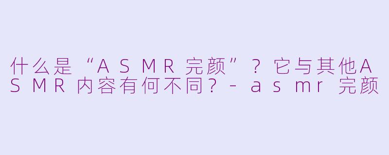什么是“ASMR完颜”？它与其他ASMR内容有何不同？-asmr完颜