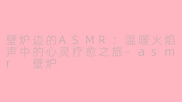 壁炉边的ASMR：温暖火焰声中的心灵疗愈之旅-asmr 壁炉