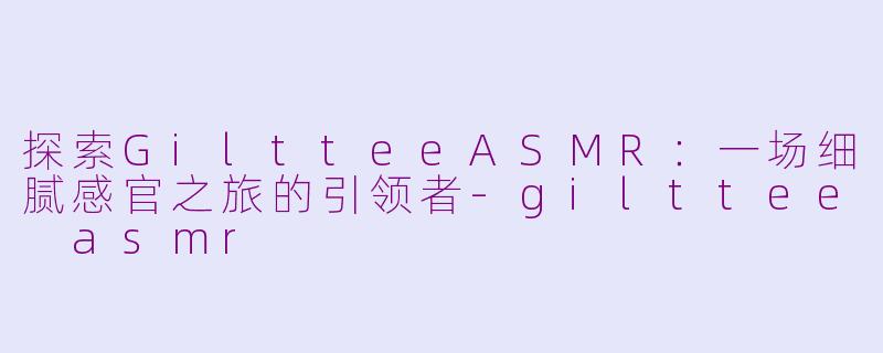 探索GiltteeASMR：一场细腻感官之旅的引领者-gilttee asmr