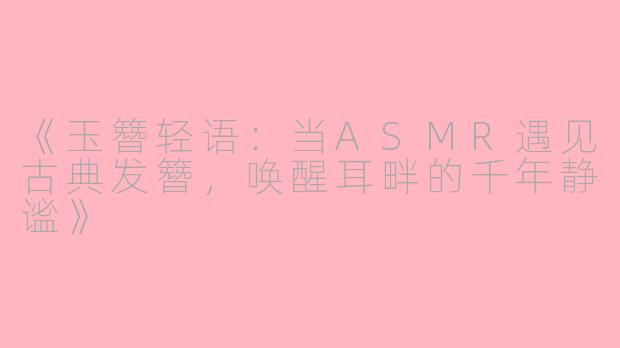 《玉簪轻语：当ASMR遇见古典发簪，唤醒耳畔的千年静谧》