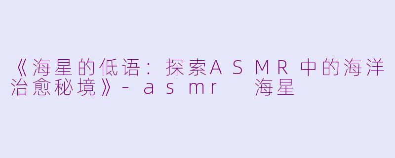 《海星的低语：探索ASMR中的海洋治愈秘境》-asmr 海星