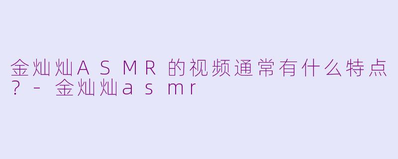 金灿灿ASMR的视频通常有什么特点？-金灿灿asmr