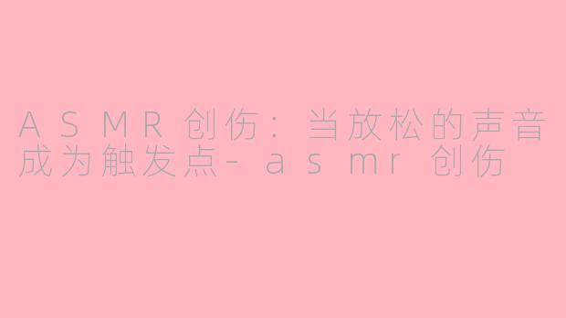 ASMR创伤：当放松的声音成为触发点-asmr创伤