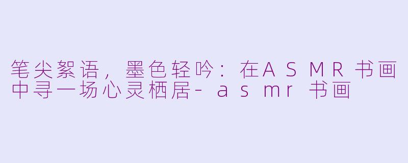 笔尖絮语，墨色轻吟：在ASMR书画中寻一场心灵栖居-asmr书画