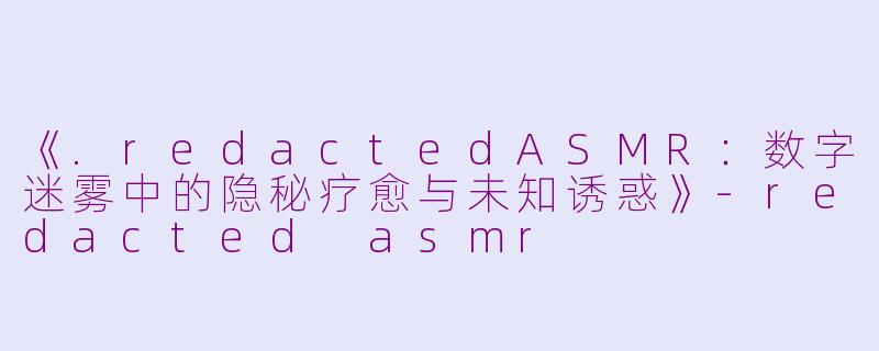 《.redactedASMR：数字迷雾中的隐秘疗愈与未知诱惑》-redacted asmr