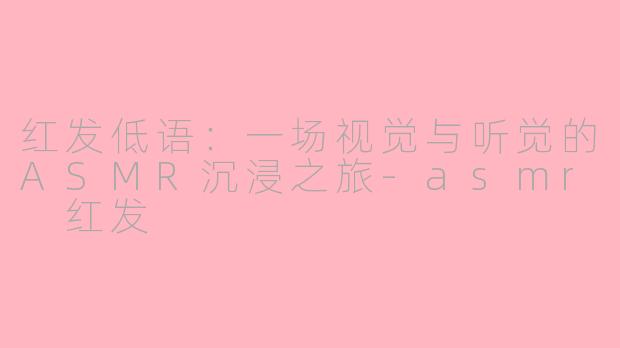 红发低语：一场视觉与听觉的ASMR沉浸之旅-asmr 红发