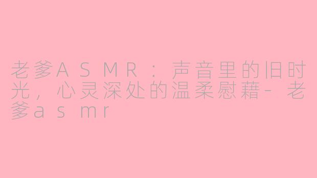 老爹ASMR：声音里的旧时光，心灵深处的温柔慰藉-老爹asmr