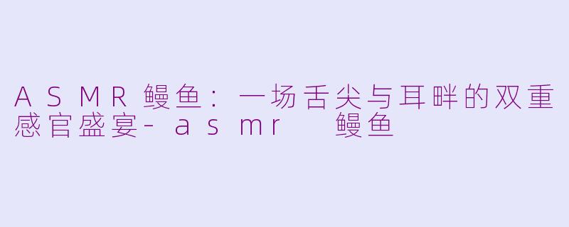 ASMR鳗鱼：一场舌尖与耳畔的双重感官盛宴-asmr 鳗鱼
