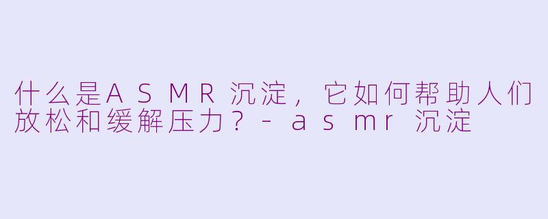什么是ASMR沉淀，它如何帮助人们放松和缓解压力？-asmr沉淀