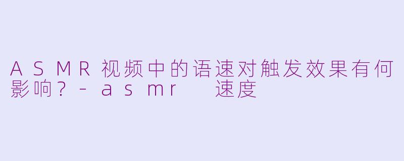 ASMR视频中的语速对触发效果有何影响？-asmr 速度
