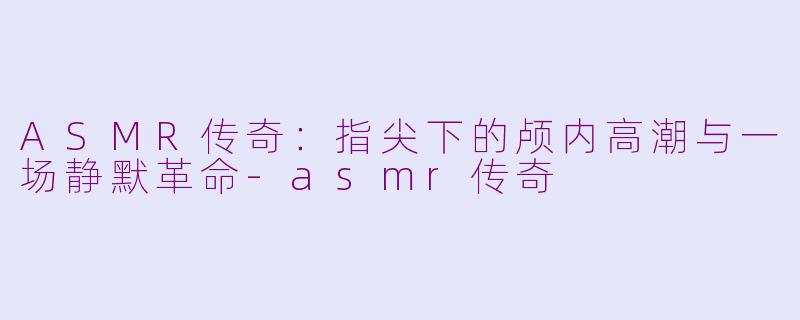 ASMR传奇：指尖下的颅内高潮与一场静默革命-asmr传奇