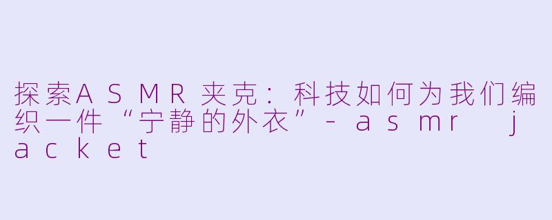 探索ASMR夹克：科技如何为我们编织一件“宁静的外衣”-asmr jacket