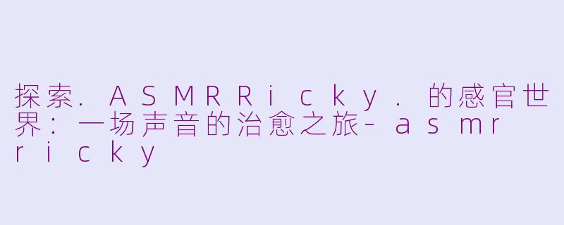探索.ASMRRicky.的感官世界：一场声音的治愈之旅-asmr ricky