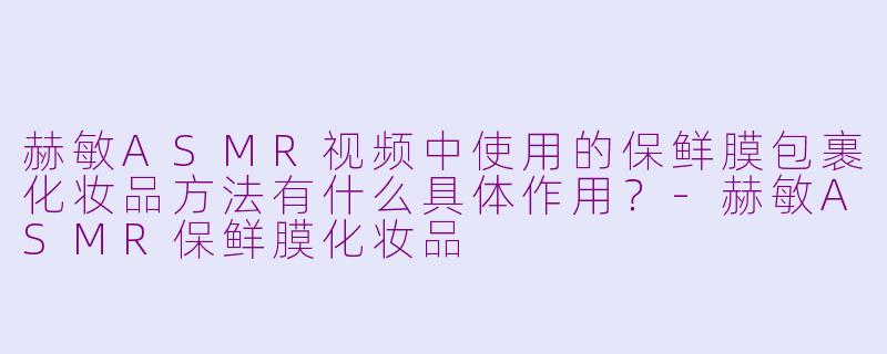 赫敏ASMR视频中使用的保鲜膜包裹化妆品方法有什么具体作用?