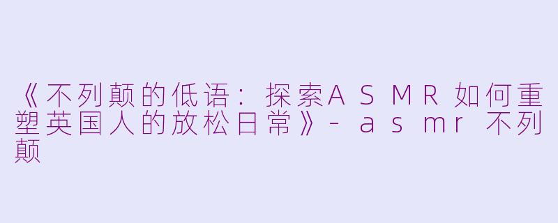 《不列颠的低语：探索ASMR如何重塑英国人的放松日常》-asmr不列颠