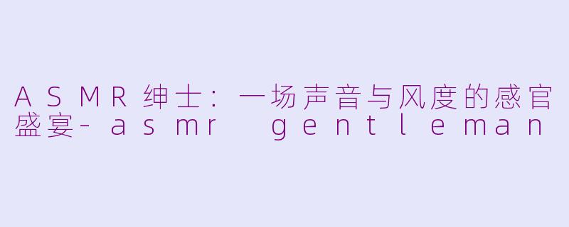 ASMR绅士：一场声音与风度的感官盛宴-asmr gentleman