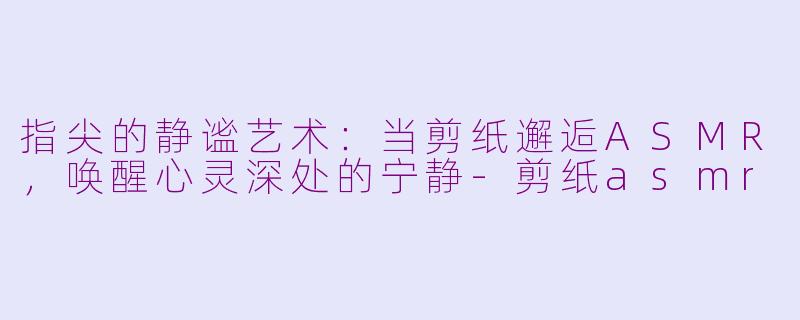 指尖的静谧艺术：当剪纸邂逅ASMR，唤醒心灵深处的宁静-剪纸asmr