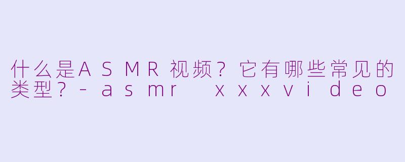 什么是ASMR视频？它有哪些常见的类型？-asmr xxxvideo
