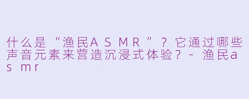 什么是“渔民ASMR”？它通过哪些声音元素来营造沉浸式体验？-渔民asmr