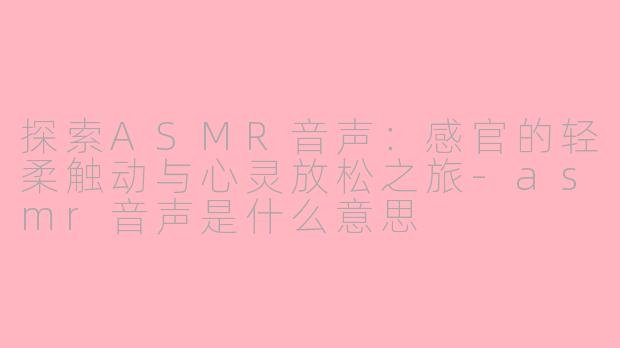 探索ASMR音声：感官的轻柔触动与心灵放松之旅-asmr音声是什么意思
