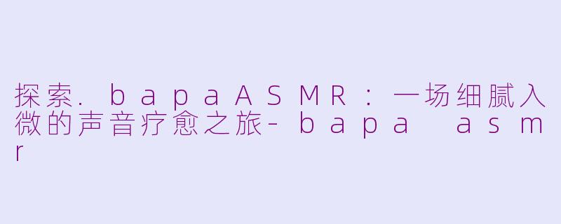 探索.bapaASMR：一场细腻入微的声音疗愈之旅-bapa asmr