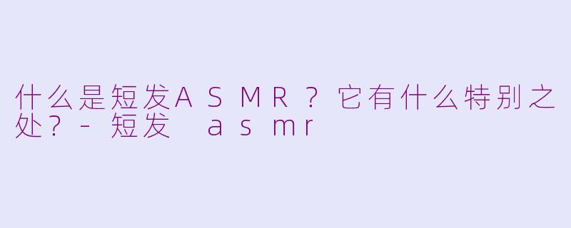 什么是短发ASMR？它有什么特别之处？-短发 asmr