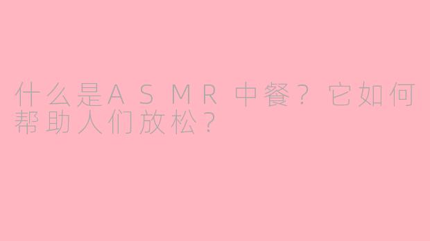 什么是ASMR中餐?它如何帮助人们放松?
