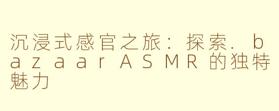 沉浸式感官之旅：探索.bazaarASMR的独特魅力