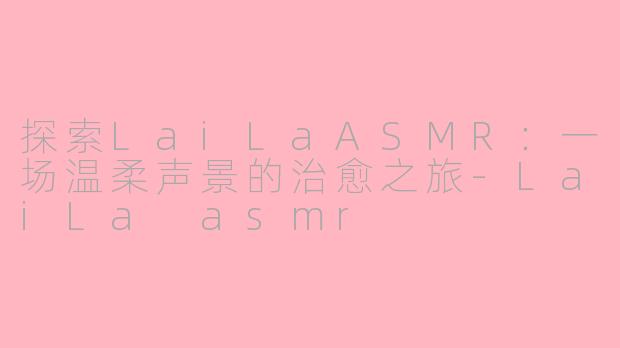探索LaiLaASMR：一场温柔声景的治愈之旅-LaiLa asmr