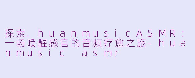 探索.huanmusicASMR：一场唤醒感官的音频疗愈之旅-huanmusic asmr