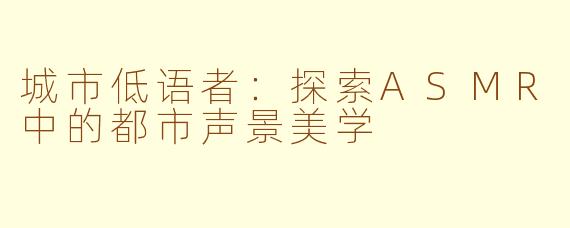 城市低语者：探索ASMR中的都市声景美学