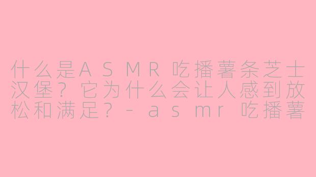 什么是ASMR吃播薯条芝士汉堡？它为什么会让人感到放松和满足？-asmr吃播薯条芝士汉堡