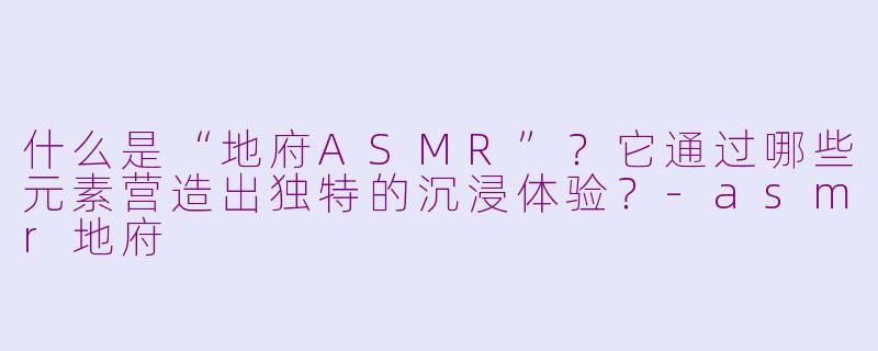 什么是“地府ASMR”？它通过哪些元素营造出独特的沉浸体验？