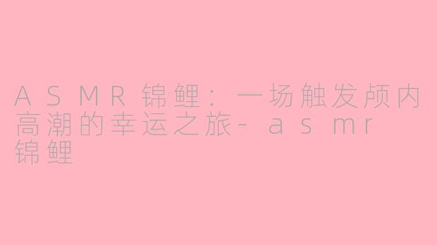 ASMR锦鲤：一场触发颅内高潮的幸运之旅-asmr 锦鲤