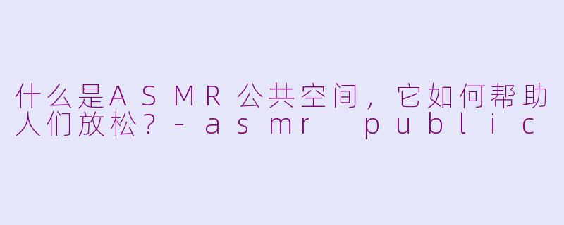 什么是ASMR公共空间，它如何帮助人们放松？-asmr public