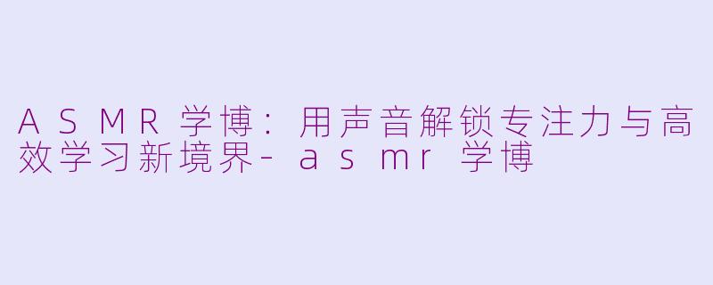 ASMR学博：用声音解锁专注力与高效学习新境界-asmr学博
