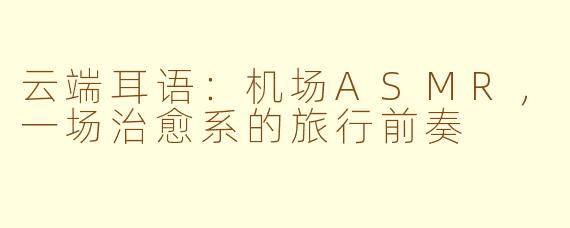 云端耳语：机场ASMR，一场治愈系的旅行前奏