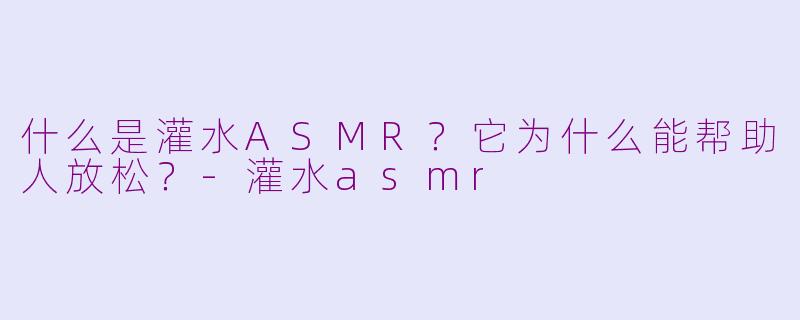 什么是灌水ASMR？它为什么能帮助人放松？-灌水asmr