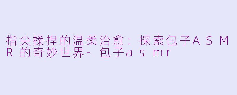 指尖揉捏的温柔治愈：探索包子ASMR的奇妙世界-包子asmr