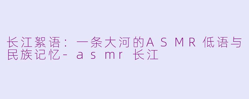 长江絮语：一条大河的ASMR低语与民族记忆-asmr长江