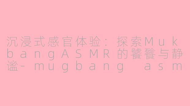 沉浸式感官体验：探索MukbangASMR的饕餮与静谧-mugbang asmr