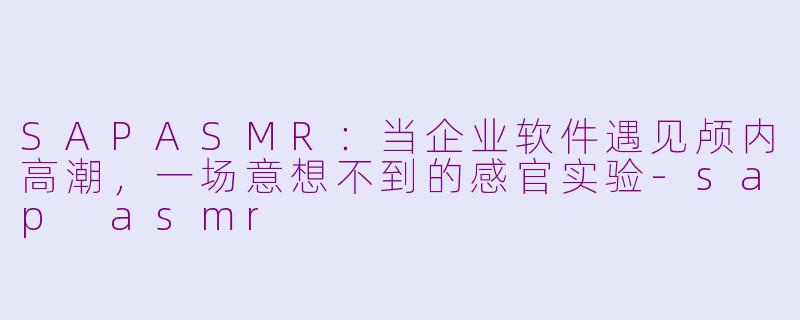 SAPASMR：当企业软件遇见颅内高潮，一场意想不到的感官实验-sap asmr