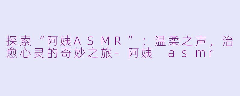 探索“阿姨ASMR”：温柔之声，治愈心灵的奇妙之旅-阿姨 asmr