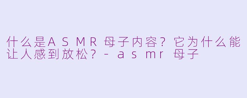 什么是ASMR母子内容？它为什么能让人感到放松？-asmr母子