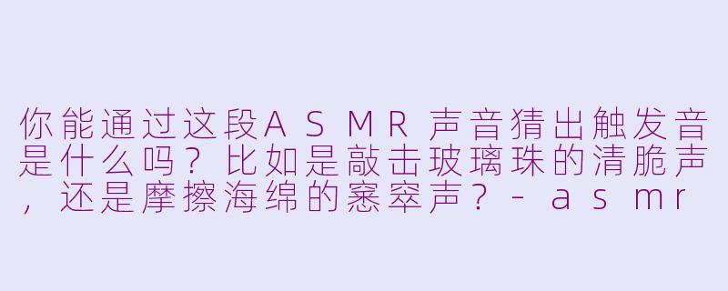 你能通过这段ASMR声音猜出触发音是什么吗？比如是敲击玻璃珠的清脆声，还是摩擦海绵的窸窣声？-asmr猜asmr声音
