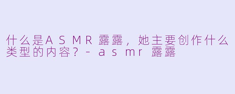 什么是ASMR露露，她主要创作什么类型的内容？-asmr露露