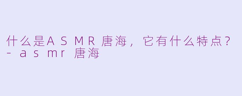 什么是ASMR唐海，它有什么特点？-asmr唐海