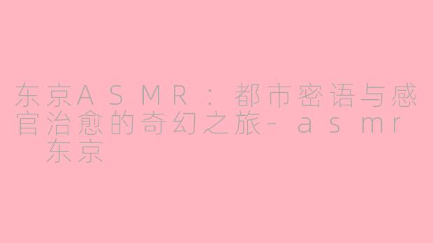 东京ASMR：都市密语与感官治愈的奇幻之旅-asmr 东京
