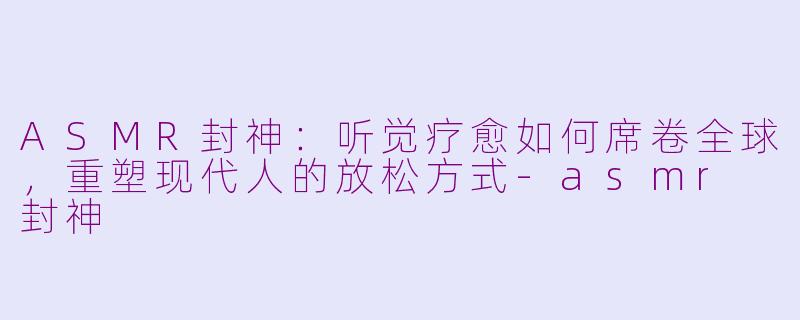 ASMR封神：听觉疗愈如何席卷全球，重塑现代人的放松方式-asmr 封神