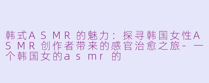 韩式ASMR的魅力：探寻韩国女性ASMR创作者带来的感官治愈之旅-一个韩国女的asmr的